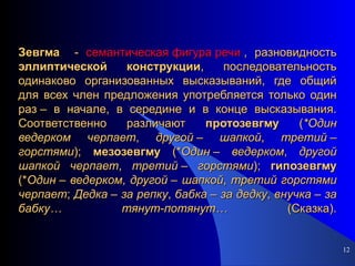 Зевгма   -  семантическая фигура речи  , разновидность  эллиптической   конструкции , последовательность одинаково организованных высказываний, где общий для всех член предложения употребляется только один раз – в начале, в середине и в конце высказывания. Соответственно различают  протозевгму  ( *Один   ведерком   черпает ,  другой  –  шапкой ,  третий  –  горстями );  мезозевгму  (* Один  –  ведерком ,  другой   шапкой   черпает ,  третий  –  горстями );  гипозевгму  (* Один  –  ведерком ,  другой  –  шапкой ,  третий   горстями   черпает ;  Дедка  –  за   репку ,  бабка  –  за   дедку ,  внучка  –  за   бабку…   тянут-потянут…  (Сказка). 
