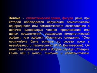 Зевгма   -  стилистический прием ,  фигура   речи, при которой наблюдается нарушение семантической однородности или семантического согласования в цепочке однородных членов предложения или целых предложений, создающее юмористический эффект, или эффект обманутого ожидания. * Она   принуждена   была   встать   со   своего   ложа   в   негодовании   и   папильотках  (Ф.М. Достоевский). О н   имел   два   вставных   зуба   и   доброе   сердце  (О’Генри).  Пить   чай   с   женой ,  лимоном   и   удовольствием . 