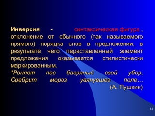 Инверсия -  синтаксическая фигура  , отклонение от обычного (так называемого прямого) порядка слов в предложении, в результате чего переставленный элемент предложения оказывается стилистически маркированным. *Роняет   лес   багряный   свой   убор , Сребрит   мороз   увянувшее   поле…   (А.   Пушкин) 