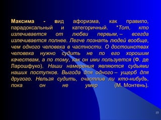 Максима - в ид афоризма, как правило, парадоксальный и категоричный. * Тот ,  кто   излечивается   от   любви   первым , –  всегда   излечивается   полнее .  Легче   познать   людей   вообще ,  чем   одного   человека   в   частности .  О   достоинствах   человека   нужно   судить   не   по   его   хорошим   качествам ,  а   по   тому ,  как   он   ими   пользуется  (Ф. де Ларошфуко).  Наши   намерения   являются   судьями   наших   поступков .  Выгода   для   одного  –  ущерб   для   другого .  Нельзя   судить ,  счастлив   ли   кто-нибудь ,  пока   он   не   умер  (М. Монтень). 
