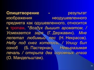 Олицетворение -  результат изображения неодушевленного предмета как одушевленного, относится к  тропам . * Воздух   дышит   ароматом ,  /   Усмехается   заря  (Г. Державин).  Мне   лепетал   любимый   лес  (Н. Некрасов).  Небу   под   снег   хотелось ,  /   Улицу   бил   озноб  (Б. Пастернак).  Невыразимая   печаль   /   открыла   два   огромных   глаза  (О. Мандельштам). 