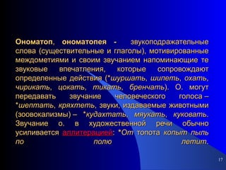 Ономатоп ,  ономатопея -  звукоподражательные слова (существительные и глаголы), мотивированные междометиями и своим звучанием напоминающие те звуковые впечатления, которые сопровождают определенные действия (* шуршать ,  шипеть ,  охать ,  чирикать ,  цокать ,  тикать ,  бренчать ). О. могут передавать звучание человеческого голоса – * шептать ,  кряхтеть , звуки, издаваемые животными (зоовокализмы) – * кудахтать ,  мяукать ,  куковать . Звучание о. в художественной речи обычно усиливается  аллитерацией :  * От  топота  копыт   пыль   по   полю   летит . 