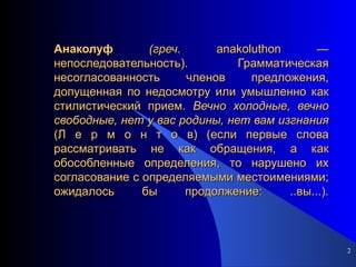 Анаколуф   (греч.  anakoluthon — непоследовательность). Грамматическая несогласованность членов предложения, допущенная по недосмотру или умышленно как стилистический прием.  Вечно холодные, вечно свободные, нет у вас родины, нет вам изгнания  (Л е р м о н т о в) (если первые слова рассматривать не как обращения, а как обособленные определения, то нарушено их согласование с определяемыми местоимениями; ожидалось бы продолжение: ..вы...). 