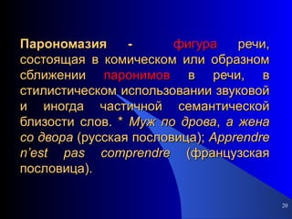 Парономазия -  фигура  речи, состоящая в комическом или образном сближении  паронимов  в речи, в стилистическом использовании звуковой и иногда частичной семантической близости слов. *  Муж   по   дрова ,  а   жена   со   двора  (русская пословица);  Apprendre   n ’ est   pas   comprendre  (французская пословица). 