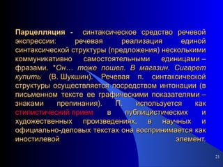 Парцелляция -  синтаксическое средство речевой экспрессии: речевая реализация единой синтаксической структуры (предложения) несколькими коммуникативно самостоятельными единицами – фразами. * Он…   тоже   пошел .  В   магазин .  Сигарет   купить  (В. Шукшин). Речевая п. синтаксической структуры осуществляется посредством интонации (в письменном тексте ее графическими показателями – знаками препинания). П. используется как  стилистический прием  в публицистических и художественных произведениях, в научных и официально-деловых текстах она воспринимается как иностилевой элемент. 