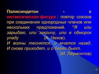 Полисиндетон - с интаксическая фигура  : повтор союзов при соединении однородных членов или нескольких предложений. * Я   или   зарыдаю ,  или   закричу ,  или   в   обморок   упаду  (А. Чехов).  И   волны   теснятся ,  и   мчатся   назад , И   снова   приходят ,  и   о   берег   бьют .  (М. Лермонтов) 