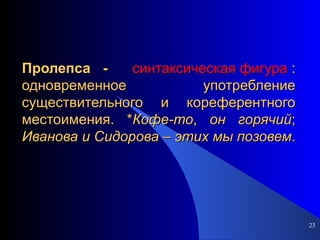 Пролепса -  синтаксическая фигура  : одновременное употребление существительного и кореферентного местоимения. * Кофе-то ,  он   горячий ;  Иванова   и   Сидорова  –  этих   мы   позовем . 