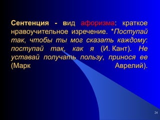 Сентенция - в ид  афоризма : краткое нравоучительное изречение. * Поступай   так ,  чтобы   ты   мог   сказать   каждому :  поступай   так ,  как   я  (И. Кант).  Не   уставай   получать   пользу ,  принося   ее  (Марк Аврелий). 