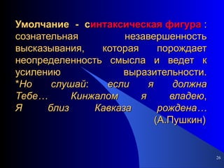 Умолчание - с интаксическая фигура  : сознательная незавершенность высказывания, которая порождает неопределенность смысла и ведет к усилению выразительности. * Но   слушай :  если   я   должна Тебе…   Кинжалом   я   владею , Я   близ   Кавказа   рождена…   (А.Пушкин) 