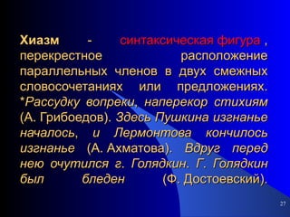 Хиазм   -  синтаксическая фигура  , перекрестное расположение параллельных членов в двух смежных словосочетаниях или предложениях. * Рассудку   вопреки ,  наперекор   стихиям  (А. Грибоедов).  Здесь   Пушкина   изгнанье   началось ,  и   Лермонтова   кончилось   изгнанье  (А. Ахматова).  Вдруг   перед   нею   очутился   г .  Голядкин .  Г .  Голядкин   был   бледен  (Ф. Достоевский). 