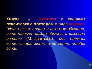Хиазм   -  антитеза  с двойным  лексическим   повтором  в виде  хиазма  .  *Нет   низких   истин   и   высоких   обманов ,  есть   только   низкие   обманы   и   высокие   истины  (М. Цветаева).  Мы   должны   есть ,  чтобы   жить ,  а   не   жить ,  чтобы   есть . 
