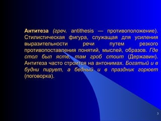Антитеза   (греч.  antithesis — противоположение). Стилистическая фигура, служащая для усиления выразительности речи путем резкого противопоставления понятий, мыслей, образов.  Где стол был яств, там гроб стоит  (Державин). Антитеза часто строится на антонимах.  Богатый и в будни пирует, а бедный и в праздник горюет  (поговорка). 