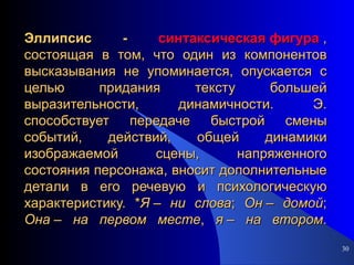 Эллипсис -  синтаксическая фигура  , состоящая в том, что один из компонентов высказывания не упоминается, опускается с целью придания тексту большей выразительности, динамичности. Э. способствует передаче быстрой смены событий, действий, общей динамики изображаемой сцены, напряженного состояния персонажа, вносит дополнительные детали в его речевую и психологическую характеристику. * Я  –  ни   слова ;  Он  –  домой ;  Она  –  на   первом   месте ,  я  –  на   втором . 
