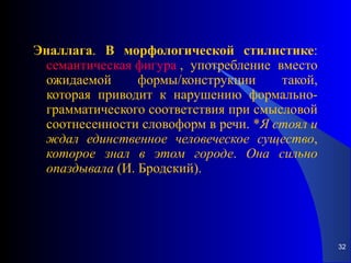 Эналлага .  В   морфологической   стилистике :  семантическая фигура  , употребление вместо ожидаемой формы/конструкции такой, которая приводит к нарушению формально-грамматического соответствия при смысловой соотнесенности словоформ в речи. * Я   стоял   и   ждал   единственное   человеческое   существо ,  которое   знал   в   этом   городе .  Она   сильно   опаздывала  (И. Бродский). 