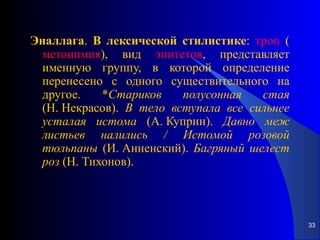 Эналлага .  В   лексической   стилистике :  троп  ( метонимия ), вид  эпитетов , представляет именную группу, в которой определение перенесено с одного существительного на другое. * Стариков   полусонная   стая  (Н. Некрасов).  В   тело   вступала   все   сильнее   усталая   истома  (А. Куприн).  Давно   меж   листьев   налились   /   Истомой   розовой   тюльпаны  (И. Анненский).  Багряный   шелест   роз  (Н. Тихонов). 