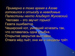 Примерно в тоже время в Азове готовился к отъезду в неведомые  Палестины некто Альберт Жуковский.  Человек – это звучит горько!  Газета ошибается.  Чеширский кот, умевший исчезать так, что оставалась одна улыбка.   Открытие закрытия выставки.  Отвага мёд пьёт, она же и кандалы трёт.  