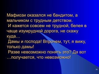 Мафиози оказался не бандитом, а мальчиком с трудным детством.  И кажется совсем не трудной, белея в чаще изумрудной дорога, не скажу куда…  Дамы и господа! Впрочем, тут, я вижу, только дамы!  Разве невозможно понять это? Да вот …получается, что невозможно! 