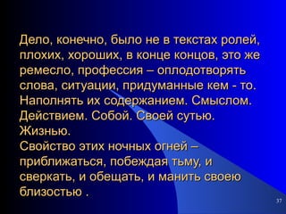 Дело, конечно, было не в текстах ролей, плохих, хороших, в конце концов, это же ремесло, профессия – оплодотворять слова, ситуации, придуманные кем - то. Наполнять их содержанием. Смыслом. Действием. Собой. Своей сутью. Жизнью. Свойство этих ночных огней – приближаться, побеждая тьму, и сверкать, и обещать, и манить своею близостью . 