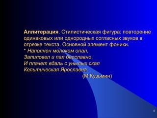 Аллитерация . Стилистическая фигура: повторение одинаковых или однородных согласных звуков в отрезке текста. Основной элемент фоники. *  Наполнен   молоком   опал ,  Залиловел   и   пал   бесславно , И   плачет   вдаль   с   унылых   скал Кельтическая   Ярославна .   (М.Кузьмин)  