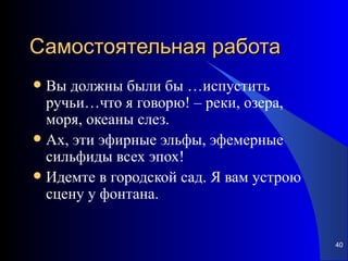 Самостоятельная работа Вы должны были бы …испустить ручьи…что я говорю! – реки, озера, моря, океаны слез. Ах, эти эфирные эльфы, эфемерные сильфиды всех эпох! Идемте в городской сад. Я вам устрою сцену у фонтана. 
