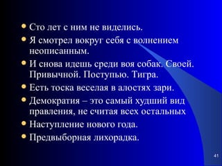 Сто лет с ним не виделись. Я смотрел вокруг себя с волнением неописанным.  И снова идешь среди воя собак. Своей. Привычной. Поступью. Тигра.  Есть тоска веселая в алостях зари. Демократия – это самый худший вид правления, не считая всех остальных Наступление нового года. Предвыборная лихорадка. 