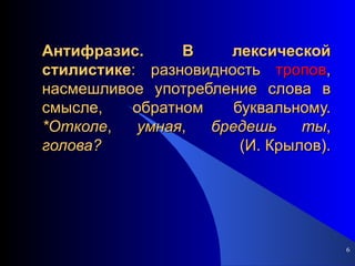Антифразис.   В   лексической   стилистике : разновидность  тропов , насмешливое употребление слова в смысле, обратном буквальному.  *Отколе ,  умная ,  бредешь   ты ,  голова?  (И. Крылов). 