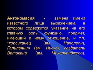 Антономасия   -  замена имени известного лица выражением, в котором содержится указание на его главную роль, функцию, предмет, имеющий к нему отношение, и т.п. * корсиканец  (вм.  Наполеон ),  Галилеянин  (вм.  Иисус ),  создатель   Ватикана  (вм.  Микельанджело ). 