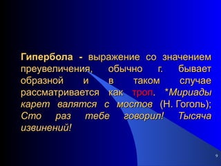 Гипербола -  выражение со значением преувеличения, обычно г. бывает образной и в таком случае рассматривается как  троп . * Мириады   карет   валятся   с   мостов  (Н. Гоголь);  Сто   раз   тебе   говорил!   Тысяча   извинений! 