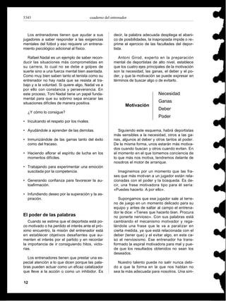 5343                                       cuaderno del entrenador



   Los entrenadores tienen que ayudar a sus              decir, la palabra adecuada despliega el abani-
jugadores a saber responder a las exigencias             co de posibilidades, la inapropiada impide o re-
mentales del fútbol y eso requiere un entrena-           prime el ejercicio de las facultades del depor-
miento psicológico adicional al físico.                  tista.

   Rafael Nadal es un ejemplo de saber recon-               Antoni Girod, experto en la preparación
ducir las situaciones más comprometidas en               mental de deportistas de alto nivel, establece
su carrera, lo cual no se debe a golpes de               que los cuatro ejes principales de la motivación
suerte sino a una fuerza mental bien asentada.           son la necesidad, las ganas, el deber y el po-
Como muy bien saben tanto el tenista como su             der, y que la motivación se puede expresar en
entrenador no hay nada que se resista al tra-            términos de buscar algo o de evitarlo.
bajo y a la voluntad. Si quiere algo, Nadal va a
por ello con constancia y perseverancia. En
este proceso, Toni Nadal tiene un papel funda-                                     Necesidad
mental para que su sobrino sepa encarar las
situaciones difíciles de manera positiva.                                          Ganas
                                                                 Motivación
                                                                                   Deber
  ¿Y cómo lo consigue?
                                                                                   Poder
• Inculcando el respeto por los rivales.

• Ayudándole a aprender de las derrotas.                    Siguiendo este esquema, habrá deportistas
                                                         más sensibles a la necesidad, otros a las ga-
• Inmunizándole de las garras tanto del éxito            nas, algunos al deber y otros tantos al poder.
  como del fracaso.                                      De la misma forma, unos estarán más motiva-
                                                         dos cuando buscan y otros cuando evitan. En
• Haciendo aflorar el espíritu de lucha en los           el momento en el que tomemos conciencia de
  momentos difíciles.                                    lo que más nos motiva, tendremos delante de
                                                         nosotros el motor de arranque.
• Trabajando para experimentar una emoción
  suscitada por la competencia.                             Imaginemos por un momento que las fra-
                                                         ses que más motivan a un jugador están rela-
• Generando confianza para favorecer la au-              cionadas con el poder y la búsqueda. Es de-
  toafirmación.                                          cir, una frase motivadora tipo para él sería:
                                                         «Puedes hacerlo. A por ello».
• Infundiendo deseo por la superación y la as-
  piración.                                                 Supongamos que ese jugador sale al terre-
                                                         no de juego en un momento delicado para su
                                                         equipo y antes de saltar al campo el entrena-
                                                         dor le dice: «Tienes que hacerlo bien. Procura
El poder de las palabras                                 no ponerte nervioso». Con sus palabras está
   Cuando se estima que el deportista está po-           cambiando el mecanismo motivador y rega-
co motivado o ha perdido el interés ante el pró-         lándole una frase que le va a paralizar en
ximo encuentro, la misión del entrenador está            cierta medida, ya que está relacionada con el
en establecer objetivos desafiantes que au-              deber (tener que) y el evitar algo, en este ca-
menten el interés por el partido y en recordar           so el nerviosismo. Ese entrenador ha trans-
la importancia de ir consiguiendo hitos, victo-          formado la espiral motivadora para mal y pue-
rias.                                                    de que los resultados obtenidos no sean los
                                                         deseados.
  Los entrenadores tienen que prestar una es-
pecial atención a lo que dicen porque las pala-            Nuestro talento puede no salir nunca debi-
bras pueden actuar como un eficaz catalizador            do a que la forma en la que nos hablan no
que lleve a la acción o como un inhibidor. Es            sea la más adecuada para nosotros. Una sim-

12
 