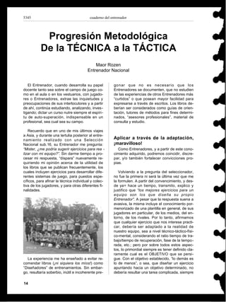 5345                                     cuaderno del entrenador




           Progresión Metodológica
          De la TÉCNICA a la TÁCTICA
                                            Maor Rozen
                                        Entrenador Nacional


   El Entrenador, cuando desarrolla su papel           gonar que no es necesario que los
docente tanto sea sobre el campo de juego co-          Entrenadores se documenten, que no estudien
mo en el aula o en los vestuarios, con jugado-         de las experiencias de otros Entrenadores más
res o Entrenadores, extrae las inquietudes y           “curtidos” o que posean mayor facilidad para
preocupaciones de sus interlocutores y a partir        expresarse a través de escritos. Los libros de-
de ahí, continúa estudiando, analizando, inves-        berían ser considerados como guías de orien-
tigando; dictar un curso nutre siempre el espíri-      tación, tutores de métodos para fines determi-
tu de auto-superación, indispensable en un             nados, “asesores profesionales”, material de
profesional, sea cual sea su campo.                    consulta y estudio.

   Recuerdo que en uno de mis últimos viajes
a Asia, y durante una tertulia posterior al entre-
namiento realizado con una Selección                   Aplicar a través de la adaptación,
Nacional sub.16, su Entrenador me pregunta:            ¡maravilloso!
“Mister, ¿me podría sugerir ejercicios para rea -         Como Entrenadores, y a partir de este cono-
lizar con mi equipo?”. Sin darme tiempo a pro-         cimiento adquirido, podremos coincidir, discre-
cesar mi respuesta, “dispara” nuevamente re-           par, y/o también fortalecer convicciones pro-
quiriendo mi opinión acerca de la utilidad de          pias.
los libros que se publican frecuentemente, los
cuales incluyen ejercicios para desarrollar dife-         Volviendo a la pregunta del seleccionador,
rentes sistemas de juego, para puestos espe-           no fue la primera ni será la última vez que me
cíficos, para afinar la técnica individual y colec-    la formulen. A partir del convencimiento, y des-
tiva de los jugadores, y para otras diferentes fi-     de ya= hace un tiempo, transmito, explico y
nalidades.                                             justifico que “los mejores ejercicios para un
                                                       equipo son los que diseña su propi o
                                                       Entrenador”. A pesar que la respuesta suena a
                                                       evasiva, la misma incluye el conocimiento por-
                                                       menorizado de una plantilla en general, de sus
                                                       jugadores en particular, de los medios, del en-
                                                       torno, de los rivales. Por lo tanto, afirmamos
                                                       que cualquier ejercicio que nos interese practi-
                                                       car, debería ser adaptado a la realidad de
                                                       nuestro equipo, sea a nivel técnico-táctico-físi-
                                                       co-mental, considerando el ratio tiempo de tra-
                                                       bajo/tiempo de recuperación, fase de la tempo-
                                                       rada, etc.; pero por sobre todos estos aspec-
                                                       tos, lo primordial siempre es tener definido cla-
                                                       ramente cual es el OBJETIVO que se persi-
  La experiencia me ha enseñado a evitar re-           gue. Con el objetivo establecido, “lo demás es
comendar libros (¡ni siquiera los míos!) como          lo de menos”, o sea, que diseñar un ejercicio
“Diseñadores” de entrenamientos. Sin embar-            apuntando hacia un objetivo determinado, no
go, resultaría soberbio, inútil e incoherente pre-     debería resultar una tarea complicada, siempre

14
 