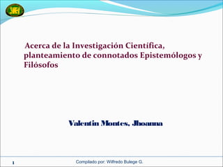 Compilado por: Wilfredo Bulege G.1
Acerca de la Investigación Científica,
planteamiento de connotados Epistemólogos y
Filósofos
Valentin Montes, Jhoanna
 