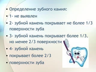 Определение зубного камня: 1- не выявлен 2- зубной камень покрывает не более 1/3 поверхности зуба 3- зубной камень покрывает более 1/3, но менее 2/3 поверхности зуба 4- зубной камень  покрывает более 2/3  поверхности зуба 