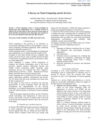 ISSN: 2277 – 9043
                             International Journal of Advanced Research in Computer Science and Electronics Engineering
                                                                                            Volume 1, Issue 5, July 2012



                               A Survey on Cloud Computing and its Services

                                   Gajendra Singh Thakur 1, Ravindra Gupta2, Shubhra Mukharjee3
                                          Department of Computer Science & Engineering.
                                   Shri Satya Sai Institute of Science & Technology, Sehore, India


Abstract— Cloud computing creates a virtual paradigm for            Engine [9] and Salesforce‟s CRM [10] largely represent a
sharing data and computations over a scalable network of            promising conceptual foundation of cloud services.
nodes [1] [2]. In this article we have surveyed various aspect of   L. Ellison the CEO of Oracle believes that cloud computing
cloud and their development tools. This paper also attention to     is nothing more than "everything that we currently do" [12].
the current development cloud with their QoS measures.
                                                                    According to author of [3] cloud computing has following
Keywords- Cloud, CloudSim, eXo-IDE, IaaS, PaaS, SaaS,               characteristics they are agility, low cost, device and location
                                                                    independence, multi-tenancy, high reliability, high
                        I. INTRODUCTION                             scalability, security and sustainability.
                                                                    According to Jianfeng Yang and Zhibin Chen [13] “Cloud”
Cloud computing is fast growing as an alternative to
                                                                    is a virtualized pool of computing resources”.
conventional computing. However, the paradigm is same as
                                                                    Cloud can:
cluster computing, distributed computing, utility computing
                                                                         1. Managing of different workloads like set of back-
and grid computing in general [11].
                                                                              end operations and user-oriented interactive
Cloud computing creates a virtual paradigm for sharing data
                                                                              applications.
and computations over a scalable network of nodes [1] [2].
                                                                         2. Fast deployment
Examples of such nodes include end user computers, data
                                                                         3. Enhanced recovery mechanism for workload like
centers, and web services. Such a scalable network of nodes
                                                                              support for redundancy, self-healing and highly
is called cloud. An application based on such clouds is taken
                                                                              scalable programming model, from a variety
as a cloud application.
                                                                              hardware/software failure
Cloud computing is modern TCP/IP integrations of
                                                                         4. Real-time monitoring of resources and allocation
computer and network technologies such as fast micro
                                                                              of them [14].
processor, gigantic memory, high-speed network and
reliable system architecture [3][4]. Generally cloud
                                                                                      II. (A) Types of Services
computing services are classified into three categories:
                                                                    According to [15], cloud computing combines known
Infrastructure-as-a-Service (IaaS), Platform-as-a-Service
                                                                    technologies (such as virtualization) in ingenious ways to
(PaaS), and Software-as-a-Service (SaaS) [5] [6].
                                                                    provide IT services “from the conveyor belt” using
Cloud computing also is divided into five layers including
                                                                    economies of scale. Core technologies of cloud computing
clients, applications, platform, infrastructure and servers.
                                                                    are –
The five layers look like more reasonable and clearer than
                                                                     Software as a service (SaaS) and platform as a service
the three categories [7].
                                                                    (PaaS) are not possible unthinkable without the support of
In this paper we have tried to summarize the universal
                                                                    the Web services and application [15].
characteristics of cloud computing which will help the
                                                                         A. Software as a Service (SaaS) – According to the
development and implementation of this growing
                                                                            author of [16] Cloud computing offers the
technology. As a technical characteristic, the loose coupling
                                                                            applications as services over WWW and the
is the key technical feature of all kinds of cloud computing
                                                                            hardware and systems software in the datacenters
systems.
                                                                            which provides services on the a pay basis [17].
   Rest of the paper organized as follow, section 2 describes
                                                                            Cloud computing influence with the word elasticity
related terminology and background of cloud and its
                                                                            means ability to create a patchy number of virtual
services, and section 3 focuses on related work in the field
                                                                            machine occurrences depends on the requested
of cloud and its development. Section 4 gives the conclusion
                                                                            application [17] [18].
of this paper.
                                                                            SaaS is a software liberation standard model in
             II. TERMINOLOGY AND BACKGROUND                                 which software is hosted off-premises, developed
                                                                            by cloud service providers and launch and
In October 2007, IBM and Google announced collaboration
                                                                            distribute through Internet following the payment
in cloud computing [4]. The term “cloud computing”
                                                                            based on the subscription [19]. SaaS providers
become popular from then on. Beside the web email, the
                                                                            capable of scaling up or down the service provided
Amazon Elastic Compute Cloud (EC2) [8], Google App
                                                                            [17].

                                                                                                                               121
                                              All Rights Reserved © 2012 IJARCSEE
 