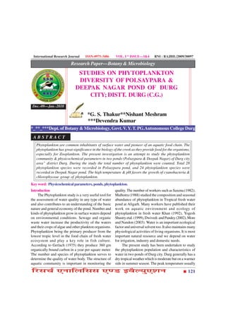 International Research Journal     ISSN-0975-3486       VOL. I * ISSUE—3&4         RNI : RAJBIL/2009/30097

                           Research Paper—Botany & Microbiology
                               STUDIES ON PHYTOPLANKTON
                               DIVERSITY OF POLSAYPARA &
                              DEEPAK NAGAR POND OF DURG
                                  CITY; DISTT. DURG (C.G.)
 Dec.-09—Jan.-2010

                                      *G. S. Thakur**Nishant Meshram
                                      ***Devendra Kumar
*_**_***Dept. of Botany & Microbiology, Govt. V. Y. T. PG.Autonomous College Durg
 ABSTRACT
   Phytoplankton are common inhabitants of surface water and pioneer of an aquatic food chain. The
   phytoplankton has great significance in the biology of the creek as they provide food for the organisms,
   especially for Zooplankton. The present investigation is an attempt to study the phytoplankton
   community & physicochemical parameters in two ponds (Polsaypara & Deepak Nagar) of Durg city
   area” district Durg. During the study the total number of phytoplankton were counted. Total 28
   phytoplankton species were recorded in Polsaypara pond, and 24 phytoplankton species were
   recorded in Deepak Nagar pond. The high temperature & pH favors the growth of cyanobacteria &
   chlorophyceae group of phytoplankton.
Key word: Physicochemical parameters, ponds, phytoplankton.
Introduction                                             quality. The number of workers such as Saxena (1982);
     The Phytoplankton study is a very useful tool for   Malhotra (1988) studied the composition and seasonal
the assessment of water quality in any type of water     abundance of phytoplankton in Tropical fresh water
and also contributes to an understanding of the basic    pond at Aligarh. Many workers have published their
nature and general economy of the pond. Number and       work on aquatic environment and ecology of
kinds of phytoplankton grow in surface waters depend     phytoplankton in fresh water Khan (1992), Yogesh
on environmental conditions. Sewage and organic          Shastry etal. (1999), Dwivedi and Pandey (2002), More
waste water increase the productivity of the waters      and Nandon (2003). Water is an important ecological
and their crops of algae and other plankton organisms.   factor and universal solvent too. It also maintains many
Phytoplankton being the primary producer from the        physiological activities of living organisms. It is most
lowest tropic level in the food chain of fresh water     important natural resource and we depend on water
ecosystem and play a key role in fish culture.           for irrigation, industry and domestic needs.
According to Gerlach (1975) they produce 360 gm               The present study has been undertaken to study
organically bound carbon in a year per square meter.     the phytoplankton population and characteristics of
The number and species of phytoplankton serves to        water in two ponds of Durg city. Durg generally has a
determine the quality of water body. The structure of    dry tropical weather which is moderate but on a warmer
aquatic community is important in monitoring the         side in summer season. The peak temperature usually

çÚUâ¿ü °ÙæçÜçââ °‡ÇU §ßñËØé°àæÙ                                                                            121
 