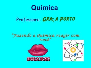Química
  Professora:   Graç a Porto

“Fazendo a Química reagir com
            você”
 