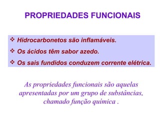 PROPRIEDADES FUNCIONAIS

 Hidrocarbonetos são inflamáveis.
 Os ácidos têm sabor azedo.
 Os sais fundidos conduzem corrente elétrica.


    As propriedades funcionais são aquelas
   apresentadas por um grupo de substâncias,
           chamado função química .
 