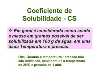 Coeficiente de
      Solubilidade - CS
 Em geral é considerada como sendo
a massa em gramas possível de ser
solubilizada em 100 g de água, em uma
dada Temperatura e pressão.

    Obs. Quando a temperatura / pressão não
    são indicadas, considera-se a temperatura
    de 25°C e pressão de 1 atm.
 