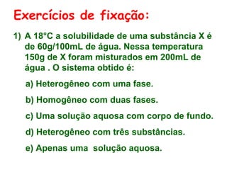 Exercícios de fixação:
1) A 18°C a solubilidade de uma substância X é
   de 60g/100mL de água. Nessa temperatura
   150g de X foram misturados em 200mL de
   água . O sistema obtido é:
  a) Heterogêneo com uma fase.
  b) Homogêneo com duas fases.
  c) Uma solução aquosa com corpo de fundo.
  d) Heterogêneo com três substâncias.
  e) Apenas uma solução aquosa.
 