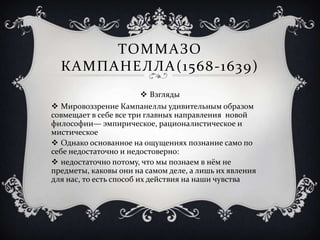 ТОММАЗО
КАМПАНЕЛЛА(1568-1639)
 Взгляды
 Мировоззрение Кампанеллы удивительным образом
совмещает в себе все три главных направления новой
философии— эмпирическое, рационалистическое и
мистическое
 Однако основанное на ощущениях познание само по
себе недостаточно и недостоверно:
 недостаточно потому, что мы познаем в нём не
предметы, каковы они на самом деле, а лишь их явления
для нас, то есть способ их действия на наши чувства
 