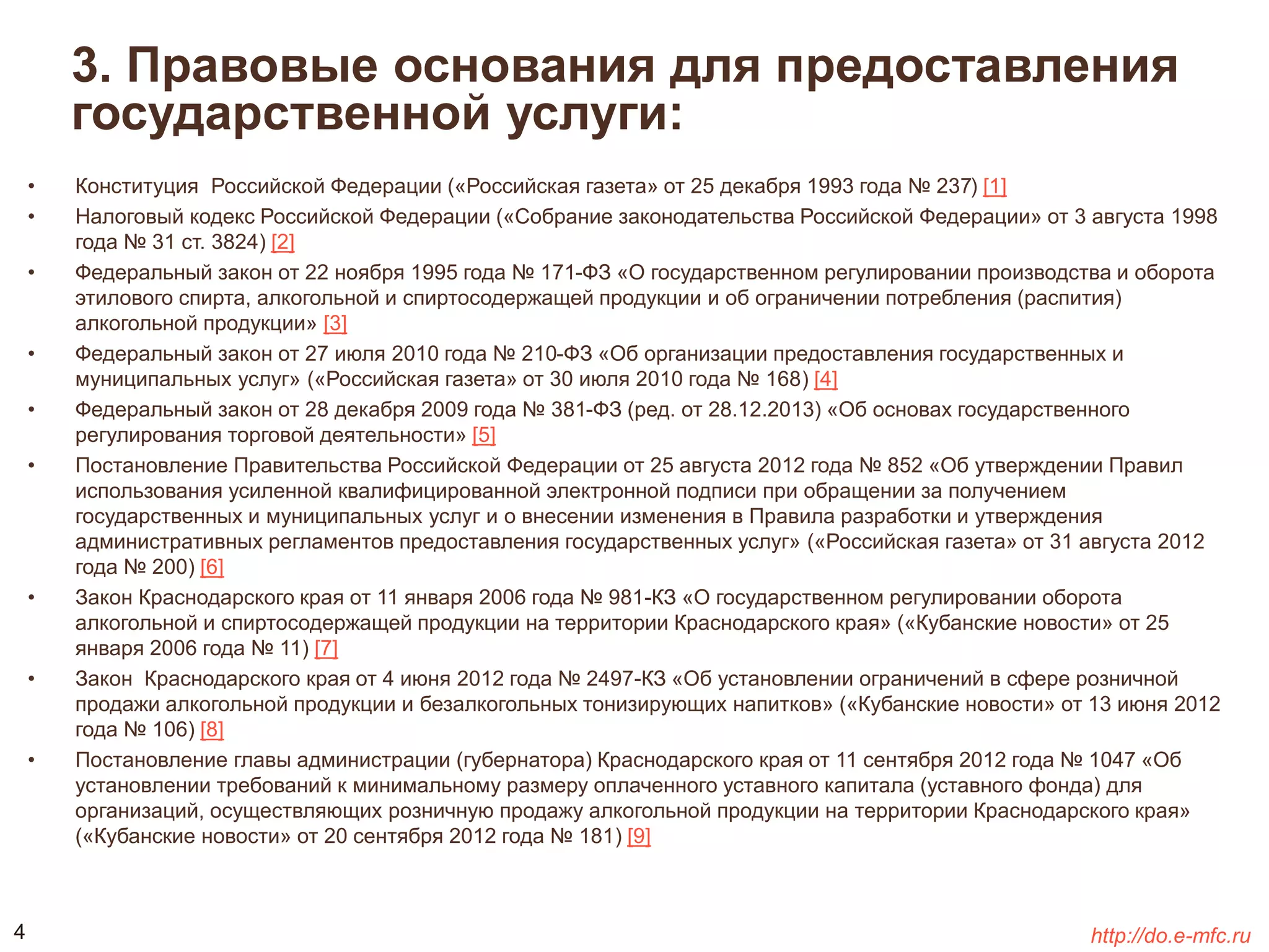 3. Правовые основания для предоставления 
государственной услуги: 
• Конституция Российской Федерации («Российская газета» от 25 декабря 1993 года № 237) [1] 
• Налоговый кодекс Российской Федерации («Собрание законодательства Российской Федерации» от 3 августа 1998 
года № 31 ст. 3824) [2] 
• Федеральный закон от 22 ноября 1995 года № 171-ФЗ «О государственном регулировании производства и оборота 
этилового спирта, алкогольной и спиртосодержащей продукции и об ограничении потребления (распития) 
алкогольной продукции» [3] 
• Федеральный закон от 27 июля 2010 года № 210-ФЗ «Об организации предоставления государственных и 
муниципальных услуг» («Российская газета» от 30 июля 2010 года № 168) [4] 
• Федеральный закон от 28 декабря 2009 года № 381-ФЗ (ред. от 28.12.2013) «Об основах государственного 
регулирования торговой деятельности» [5] 
• Постановление Правительства Российской Федерации от 25 августа 2012 года № 852 «Об утверждении Правил 
использования усиленной квалифицированной электронной подписи при обращении за получением 
государственных и муниципальных услуг и о внесении изменения в Правила разработки и утверждения 
административных регламентов предоставления государственных услуг» («Российская газета» от 31 августа 2012 
года № 200) [6] 
• Закон Краснодарского края от 11 января 2006 года № 981-КЗ «О государственном регулировании оборота 
алкогольной и спиртосодержащей продукции на территории Краснодарского края» («Кубанские новости» от 25 
января 2006 года № 11) [7] 
• Закон Краснодарского края от 4 июня 2012 года № 2497-КЗ «Об установлении ограничений в сфере розничной 
продажи алкогольной продукции и безалкогольных тонизирующих напитков» («Кубанские новости» от 13 июня 2012 
года № 106) [8] 
• Постановление главы администрации (губернатора) Краснодарского края от 11 сентября 2012 года № 1047 «Об 
установлении требований к минимальному размеру оплаченного уставного капитала (уставного фонда) для 
организаций, осуществляющих розничную продажу алкогольной продукции на территории Краснодарского края» 
(«Кубанские новости» от 20 сентября 2012 года № 181) [9] 
4 http://do.e-mfc.ru 
 
