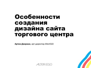 Особенности 
создания 
дизайна сайта 
торгового центра 
Артем Дворжак, арт-директор AlterEGO 
 