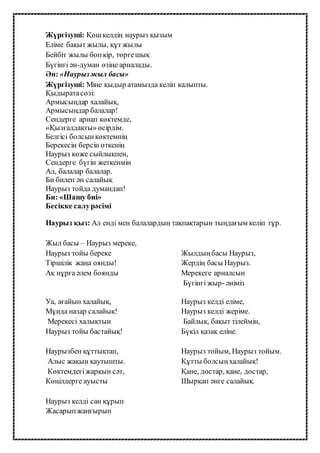 Жүргізуші: Қошкелдің наурыз қызым
Еліме бақыт жылы, құт жылы
Бейбіт жылы бопкір, төргешық
Бүгінгі ән-думан өзіңе арналады.
Ән: «Наурызжыл басы»
Жүргізуші: Міне қыдыр атамызда келіп калыпты.
Қыдыратасөзі:
Армысыңдар халайық,
Армысыңдар балалар!
Сендерге арнап көктемде,
«Қызғалдақты» өсірдім.
Белгісі болсынкөктемнің
Берекесін берсін өткенің
Наурыз көже сыйлықпен,
Сендерге бүгін жеткенмін
Ал, балалар балалар.
Би билеп ән салайық
Наурыз тойда думандап!
Би: «Шашу биі»
Бесікке салурәсімі
Наурыз қыз: Ал енді мен балалардың тақпақтарын тыңдағым келіп тұр.
Жыл басы – Наурыз мереке,
Наурыз тойы береке
Тіршілік жаңа оянды!
Ақ нұрға әлем боянды
Жылдыңбасы Наурыз,
Жердің басы Наурыз.
Мерекеге арналсын
Бүгінгі жыр- әніміз
Уа, ағайын халайық,
Мұнда назар салайық!
Мерекесі халықтын
Наурыз тойы бастайық!
Наурыз келдi елiме,
Наурыз келдi жерiме.
Байлық, бақыт тiлеймiн,
Бүкiл қазақ елiне.
Наурызбен құттықтап,
Алыс жақын қаутышты.
Көктемдегіжарқын сәт,
Көңілдерге ауысты
Наурыз тойым, Наурыз тойым.
Құтты болсыңхалайық!
Қане, достар, қане, достар,
Шырқап әнге салайық.
Наурыз келді сан құрып
Жасарыпжаңғырып
 