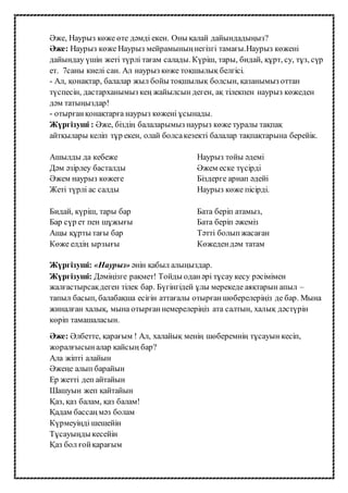 Әже, Наурыз көже өте дәмді екен. Оны қалай дайындадыңыз?
Әже: Наурыз көже Наурыз мейрамыныңнегізгі тамағы.Наурыз көжені
дайындау үшін жеті түрлі тағам салады. Күріш, тары, бидай, құрт, су, тұз, сүр
ет. 7саны киелі сан. Ал наурыз көже тоқшылық белгісі.
- Ал, қонақтар, балалар жыл бойы тоқшылық болсын, қазанымыз оттан
түспесін, дастарханымыз кең жайылсын деген, ақ тілекпен наурыз көжеден
дәм татыңыздар!
- отырғанқонақтарға наурыз көжені ұсынады.
Жүргізуші : Әже, біздің балаларымыз наурыз көже туралы тақпақ
айтқылары келіп тұр екен, олай болсакезекті балалар тақпақтарына берейік.
Ашылды да кебеже
Дәм әзірлеу басталды
Әжем наурыз көжеге
Жеті түрлі ас салды
Бидай, күріш, тары бар
Бар сүр ет пен шұжығы
Ащы құрты тағы бар
Көже елдің ырзығы
Наурыз тойы әдемі
Әжем еске түсірді
Біздерге арнап әдейі
Наурыз көже пісірді.
Бата беріп атамыз,
Бата беріп әжеміз
Тәтті болыпжасаған
Көжедендәм татам
Жүргізуші: «Наурыз» әнін қабыл алыңыздар.
Жүргізуші: Дәміңізге рақмет! Тойды оданәрі тұсау кесу рәсімімен
жалғастырсақдеген тілек бар. Бүгінгідей ұлы мерекеде аяқтарын апыл –
тапыл басып, балабақша есігін аттағалы отырғаншөберелеріңіз де бар. Мына
жиналған халық, мына отырғаннемерелеріңіз ата салтын, халық дәстүрін
көріп тамашаласын.
Әже: Әлбетте, қарағым ! Ал, халайық менің шөберемнің тұсауын кесіп,
жоралғысыналар қайсың бар?
Ала жіпті алайын
Әжеңе алып барайын
Ер жетті деп айтайын
Шашуын жеп қайтайын
Қаз, қаз балам, қаз балам!
Қадам бассаңмәз болам
Күрмеуіңді шешейін
Тұсауыңды кесейін
Қаз бол ғойқарағым
 