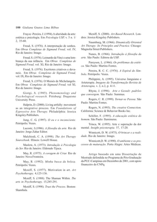 100
Frayze -Pereira, J. (1994).A alteridade da arte:
estética e psicologia. Em Psicologia USP, v. 5 n. 1/
2, 35-60.
Freud, S. (1976). A interpretação de sonhos.
Em Obras Completas de Sigmund Freud, vol. IV,
Rio de Janeiro: Imago.
Freud, S. (1976). Leonardo daVinci e uma lem-
brança da sua infância. Em Obras Completas de
Sigmund Freud, vol. XI, Rio de Janeiro: Imago.
Freud, S. (1976). Escritores criativos e deva-
neio. Em Obras Completas de Sigmund Freud,
vol. IX, Rio de Janeiro: Imago.
Freud, S. (1976). O Moisés de Michelangelo.
Em Obras Completas de Sigmund Freud, vol XI,
Rio de Janeiro: Imago.
Giorgi, A. (1985). Phenomenology and
Psychological research. Pittsburg: Duquesne
University Press.
Halprin, D. (2000). Living artfully: movement
as an integrative process. Em Foundations of
Expressive Arts Therapy. Philadelphia: Jessica
Kingsley Publishers.
Jung, C. G. (1997). O eu e o inconsciente.
Petrópolis: Vozes.
Lacoste, J.(1986). A filosofia da arte. Rio de
Janeiro: Jorge Zahar Editor.
Malchiodi, C. A. (1998). The Art Therapy
Sourcebook. Illinois: Lowell House.
Maslow, A. (1973). Introdução à Psicologia
do Ser. Rio de Janeiro: Eldorado Tijuca.
May, R. (1975). A coragem de Criar. Rio de
Janeiro: Nova Fronteira.
May, R. (1992). Minha busca da beleza.
Petrópolis: Vozes.
Mcniff, S. (1977). Motivation in art. Art
Psychotherapy, 4,125-136.
Mcniff, S. (1988). The Shaman Within. The
arts in Psychotherapy, 15,285-291.
Mcniff, S. (1998). Trust the Process. Boston:
Shambala.
Mcniff, S. (2000). Art-Based Research. Lon-
dres: Jessica Kingsley Publishers.
Naumburg, M. (1966). Dinamically Oriented
Art Therapy: Its Principles and Practice. Chicago:
Magnolia Street Publishers.
Nunes, B. (1966). Introdução à filosofia da
arte. São Paulo: Editora da USP.
Pareyson, L. (1966). Os problemas da estéti-
ca. São Paulo: Martins Fontes.
Pereira, R. C. C. (1976). A Espiral do Sím-
bolo. Petrópolis: Vozes.
Philippini, A. (1995). Universo Junguiano e
Arteterapia. Imagens da Transformação Revista de
Arteterapia, v. 2, n.2, p. 4-11.
Rhyne, J. (1996). Arte e Gestalt: padrões
que convergem. São Paulo: Summus.
Rogers, C. R. (1999). Tornar-se Pessoa. São
Paulo: Martins Fontes.
Rogers, N. (1993). The creative Connection.
California: Science & Behavior Books Inc.
Schiller, F. (1995). A educação estética do
homem. São Paulo: Iluminuras.
Trinca, W. (1995). Arte e superação da dor
mental. Insight psicoterapia. 57, 17-20.
Winnicott, D. W. (1975). O brincar e a reali-
dade. Rio de Janeiro: Imago.
Winnicott,D. W. (1990). O ambiente e os pro-
cessos de maturação. Porto Alegre: Artes Médicas.
Artigo baseado em uma Dissertação de
Mestrado defendida no Programa de Pós-Graduação
da PUC-Campinas em Dezembro de 2001, com apoio
financeiro do CNPq.
Giuliana Gnatos Lima Bilbao
 