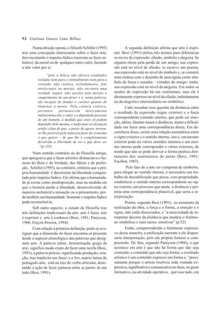92
Numa direção oposta, o filósofo Schiller (1995)
traz uma concepção interessante sobre o fazer arte,
desvinculando o impulso lúdico (inerente ao fazer ar-
tístico) da moral ou de qualquer outro valor, fazendo
a arte valer por si:
“pois a beleza não oferece resultados
isolados nem para o entendimento nem para a
vontade, não realiza, isoladamente, fins
intelectuais ou morais, não encontra uma
verdade sequer, não auxilia nem mesmo o
cumprimento de um dever, e é, numa palavra,
tão incapaz de fundar o caráter quanto de
iluminar a mente. Pela cultura estética,
portanto, permanecem inteiramente
indetermina-dos o valor e a dignidade pessoais
de um homem, à medida que estes só podem
depender dele mesmo, e nada mais se alcançou
senão o fato de que, a partir de agora, tornou-
se-lhe possível pela natureza fazer de si mesmo
o que quiser – de que lhe é completamente
devolvida a liberdade de ser o que deve ser
.”(p.110)
Num sentido contrário ao da filosofia antiga,
que apregoava que o fazer artístico distanciava o ho-
mem do Bem e da Verdade, das Idéias e da perfei-
ção, Schiller (1995), ao contrário, enfatiza que a pró-
pria humanidade é decorrente da liberdade conquis-
tada pelo impulso lúdico. Ele afirma que a humanida-
de já existe como predisposição, mas na medida em
que o homem perde a liberdade, desenvolvendo de
maneira unilateral a sensação ou o pensamento, per-
de também sua humanidade. Somente o impulso lúdico
pode reconstituí-la.
Sob outro aspecto, o estudo da filosofia traz
três definições tradicionais da arte: arte é fazer, arte
é exprimir e arte é conhecer (Bosi, 1991; Pareyson,
1966; Frayze-Pereira, 1994).
Com relação à primeira definição, pode-se ave-
riguar que a dimensão do fazer encontra-se presente
desde o aspecto etimológico das palavras que desig-
nam arte. A palavra tekné, denominação grega da
arte, significa modo exato de fazer uma tarefa (Bosi,
1991); a palavra póiesis, significando produção, cria-
ção, traz implícito um fazer; e a Ars, matriz latina do
português arte, está na raiz do verbo articular, deno-
tando a ação de fazer junturas entre as partes de um
todo (Bosi, 1991).
A segunda definição afirma que arte é expri-
mir. Bosi (1991) utiliza três termos para diferenciar
os níveis de expressão: efusão, símbolo e alegoria. Se
alguém chora pela perda de um amigo, sua expres-
são está no nível de efusão; se escreve um poema,
sua expressão está no nível do símbolo e, se constrói
uma estátua com o desenho de uma águia como sím-
bolo de força e ousadia – virtudes do amigo- então,
sua expressão está no nível da alegoria. Em todos os
modos de expressão há um sentimento, mas ele é
diretamente expresso no nível da efusão, indiretamente
no da alegoria e intermediário no simbólico.
Cabe ressaltar essa questão da distância entre
o resultado da expressão (signo exterior) e a força
correspondente (sentido interno, que pode ser emo-
ção, idéia). Quanto maior a distância, maior a dificul-
dade em fazer uma correspondência direta. Em de-
corrência disso, existe uma relação assimétrica entre
o signo exterior e o sentido interno, isto é, um mesmo
exterior pode ter vários sentidos internos e um mes-
mo interno pode corresponder a vários externos, de
modo que não se pode derivar a forma poética dire-
tamente dos sentimentos do poeta (Bosi, 1991;
Focillon,1983).
Pelo fato de a arte ser composta de símbolos,
para chegar ao sentido interno, é necessário um tra-
balho de decodificação que possa, com propriedade,
estabelecer o sentido interno correspondente ao sig-
no externo, um processo que anule a distância e per-
mita uma correspondência plausível, que seria a in-
terpretação.
Porém, segundo Bosi (1991), no momento da
realização da obra, a força e a forma, a emoção e o
signo, não estão dissociados, e “a necessidade de in-
terpretar decorre da distância que medeia o fenôme-
no simbólico e suas raízes emotivas” (p.52)
Então, compreendendo o fenômeno expressi-
vo dessa maneira, a unificação inerente a ele dispen-
saria interpretação, pois ela própria fornece a com-
preensão. De fato, segundo Pareyson (1966), o que
acontece em arte é que não há forma que não seja
conteúdo, e conteúdo que não seja forma; o resultado
artístico é um conteúdo expresso em forma e, “preci-
samente porque o artista resolveu toda vontade ex-
pressiva,significativaecomunicativanofazer,nogesto
formativo, na atividade operativa... por isso tudo, em
Giuliana Gnatos Lima Bilbao
 