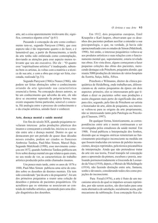 93
arte, até a coisa aparentemente irrelevante diz, signi-
fica, comunica alguma coisa” (p.61)
Passando à concepção da arte como conheci-
mento tem-se, segundo Pareyson (1966), que esse
aspecto não é tão importante quanto o do fazer, e é
lamentável que, a partir do Renascimento, a tarefa
da arte tenha sido enfatizada como contemplação,
desviando as atenções para esse aspecto menos re-
levante que seu ato executivo. Diz ele : “O quanto
esse “espiritualismo artístico” é inadequado, sabem-
no bem os artistas, às voltas com a matéria e a técni-
ca de sua arte, e com a obra que exige ser feita, exe-
cutada, realizada”(p.31).
Segundo Pareyson (1966) e Nunes (1966), não
podem ser feitas abstrações sobre o conhecimento
oriundo da arte ignorando sua característica
essencial:a forma. Na concepção desses autores, se
há um conhecimento que advenha da arte, ele não
deve se encontrar separado da própria forma, mas
existir enquanto forma particular, sensível e concre-
ta. Há analogia entre o processo do conhecimento e
o da criação artística, unindo fazer e conhecer.
Arte, doença mental e saúde mental
Em fins do século XIX, quando psiquiatras re-
velaram interesse pelas produções plásticas dos
insanos e começaram a estudá-las, iniciou-se a cone-
xão entre arte e doença mental. Dentre os que se
destacaram por um período de quase duas décadas
nesses estudos, podem ser citados os franceses
Ambroise Tardieu, Paul-Max Simon, Marcel Reja.
Segundo Malchiodi (1998), esse movimento come-
çou em 1872, quandoAmbroise Tardieu publicou um
livro sobre doença mental em que relatava quais eram,
no seu modo de ver, as características do trabalho
artístico produzido pelos então chamados insanos.
Um pouco mais tarde, entre os anos de 1876 e
1888, Paul-Max Simon publicou uma série de estu-
dos sobre os desenhos de doentes mentais. Ele tem
sido considerado “pai da arte e da psiquiatria”; foi um
dos primeiros psiquiatras a reunir uma coleção de
desenhos e pinturas de pacientes psiquiátricos. Ele
acreditava que os sintomas se associavam ao con-
teúdo do trabalho artístico, apontando para uma dire-
ção diagnóstica dos desenhos.
Em 1912, dois psiquiatras europeus, Emil
Kraepelin e Karl Jaspers, observaram que os dese-
nhos dos pacientes podiam auxiliar a entender a sua
psicopatologia, o que, na verdade, já havia sido
operacionalizadocomosestudosdeSimon(Malchiodi,
1998). Até então, o interesse psiquiátrico voltava-se
aos produtos artísticos e suas relações com o funcio-
namento mental que, supostamente, estaria revelado
nas obras. Em vista disso, alguns começaram a fazer
pequenas coleções das obras dos pacientes, mere-
cendo destaque a de Prinzhorn, psiquiatra alemão, que
reuniu 5000 produções de internos de vários hospitais
da Áustria, Suíça, Itália, África.
Prinzhorn e Wilmanns, diretor da clínica psi-
quiátrica de Heidelberg, onde trabalhavam, diferen-
ciaram-se de outros psiquiatras da época em dois
aspectos: primeiro, eles se interessaram pelo que ti-
nham a dizer os pacientes sobre suas produções e
assim chegaram mais perto do significado das artes
para eles; segundo, pelo fato de Prinzhorn ser artista
e historiador de arte, além de psiquiatra, seu interes-
se voltou-se para as origens da arte propriamente,
não se interessando tanto pela Patologia ou Psicolo-
gia (Claussen, 1997).
De qualquer forma, historicamente, as corres-
pondências entre arte e mente continuaram a ser
investigadas pelos estudiosos da saúde mental. Em
1900, Freud publicou a Interpretação dos Sonhos,
dizendo que as imagens oníricas remeteriam ao fun-
cionamento psicológico inconsciente na medida em
que fossem traduzidas em termos de pulsões incons-
cientes, desejos reprimidos, pela técnica psicanalítica
da interpretação. Ainda que não pretendesse tratar
da arte em sua teoria, Freud transpôs tal concepção
para a apreensão da pintura, escultura e poesia, ana-
lisando pormenorizadamente a Gioconda de Leonar-
do da Vinci (1910), depois, o Moisés de Michelângelo
(1914), não fazendo distinção entre arte, fantasia,
sonho e devaneio, considerando todos eles como pro-
jeções do inconsciente.
Para Freud (1976), a arte é fruto de um me-
canismo através do qual os impulsos sexuais reprimi-
dos, por não serem aceitos, são desviados para uma
meta alternativa de satisfação, socialmente aceita, pelo
mecanismo da sublimação. Essa concepção fica cla-
O Artista e sua Arte
 