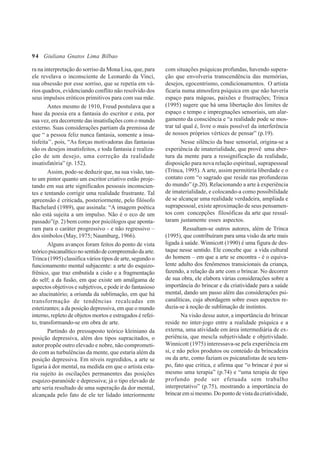 94
ra na interpretação do sorriso da Mona Lisa, que, para
ele revelava o inconsciente de Leonardo da Vinci,
sua obsessão por esse sorriso, que se repetia em vá-
rios quadros, evidenciando conflito não resolvido dos
seus impulsos eróticos primitivos para com sua mãe.
Antes mesmo de 1910, Freud postulava que a
base da poesia era a fantasia do escritor e esta, por
sua vez, era decorrente das insatisfações com o mundo
externo. Suas considerações partiam da premissa de
que “ a pessoa feliz nunca fantasia, somente a insa-
tisfeita’’, pois, “As forças motivadoras das fantasias
são os desejos insatisfeitos, e toda fantasia é realiza-
ção de um desejo, uma correção da realidade
insatisfatória” (p. 152).
Assim, pode-se deduzir que, na sua visão, tan-
to um pintor quanto um escritor criativo estão proje-
tando em sua arte significados pessoais inconscien-
tes e tentando corrigir uma realidade frustrante. Tal
apreensão é criticada, posteriormente, pelo filósofo
Bachelard (1989), que assinala: “A imagem poética
não está sujeita a um impulso. Não é o eco de um
passado”(p. 2) bem como por psicólogos que aponta-
ram para o caráter progressivo - e não regressivo –
dos símbolos (May, 1975; Naumburg, 1966).
Alguns avanços foram feitos do ponto de vista
teóricopsicanalíticonosentidodecompreensãodaarte.
Trinca (1995) classifica vários tipos de arte, segundo o
funcionamento mental subjacente: a arte do esquizo-
frênico, que traz embutida a cisão e a fragmentação
do self; a da fusão, em que existe um amálgama de
aspectos objetivos e subjetivos, e pode ir do fantasioso
ao alucinatório; a oriunda da sublimação, em que há
transformação de tendências recalcadas em
estetizantes; a da posição depressiva, em que o mundo
interno, repleto de objetos mortos e estragados é refei-
to, transformando-se em obra de arte.
Partindo do pressuposto teórico kleiniano da
posição depressiva, além dos tipos supracitados, o
autor propõe outro elevado e nobre, não comprometi-
do com as turbulências da mente, que estaria além da
posição depressiva. Em níveis regredidos, a arte se
ligaria à dor mental, na medida em que o artista esta-
ria sujeito às oscilações permanentes das posições
esquizo-paranóide e depressiva; já o tipo elevado de
arte seria resultado de uma superação da dor mental,
alcançada pelo fato de ele ter lidado interiormente
com situações psíquicas profundas, havendo supera-
ção que envolveria transcendência das memórias,
desejos, egocentrismo, condicionamentos. O artista
ficaria numa atmosfera psíquica em que não haveria
espaço para mágoas, paixões e frustrações; Trinca
(1995) sugere que há uma libertação dos limites de
espaço e tempo e impregnações sensoriais, um alar-
gamento da consciência e “a realidade pode se mos-
trar tal qual é, livre o mais possível da interferência
de nossos próprios vértices de pensar” (p.19).
Nesse silêncio da base sensorial, origina-se a
experiência de imaterialidade, que provê uma aber-
tura da mente para a ressignificação da realidade,
disposição para nova relação espiritual, suprapessoal
(Trinca, 1995). A arte, assim permitiria liberdade e o
contato com “o sagrado que reside nas profundezas
do mundo” (p.20). Relacionando a arte à experiência
de imaterialidade, e colocando-a como possibilidade
de se alcançar uma realidade verdadeira, ampliada e
suprapessoal, existe aproximação de seus pensamen-
tos com concepções filosóficas da arte que ressal-
taram justamente esses aspectos.
Ressaltam-se outros autores, além de Trinca
(1995), que contribuíram para uma visão da arte mais
ligada à saúde. Winnicott (1990) é uma figura de des-
taque nesse sentido. Ele concebe que a vida cultural
do homem – em que a arte se encontra - é o equiva-
lente adulto dos fenômenos transicionais da criança,
fazendo, a relação da arte com o brincar. No decorrer
de sua obra, ele elabora várias considerações sobre a
importância do brincar e da criatividade para a saúde
mental, dando um passo além das considerações psi-
canalíticas, cuja abordagem sobre esses aspectos re-
duzia-se à noção de sublimação de instintos.
Na visão desse autor, a importância do brincar
reside no inter-jogo entre a realidade psíquica e a
externa, uma atividade em área intermediária de ex-
periência, que mescla subjetividade e objetividade.
Winnicott (1975) interessava-se pela experiência em
si, e não pelos produtos ou conteúdo da brincadeira
ou da arte, como faziam os psicanalistas de seu tem-
po, fato que critica, e afirma que “o brincar é por si
mesmo uma terapia” (p.74) e “uma terapia de tipo
profundo pode ser efetuada sem trabalho
interpretativo” (p.75), mostrando a importância do
brincaremsimesmo.Dopontodevistadacriatividade,
Giuliana Gnatos Lima Bilbao
 