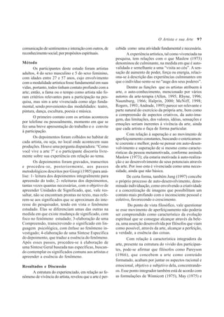 97
comunicaçãodesentimentoseinteraçãocomoutros,de
reconhecimentosocial;porpropósitosespirituais.
Método
Os participantes deste estudo foram artistas
adultos, 4 do sexo masculino e 5 do sexo feminino,
com idades entre 27 e 57 anos, cujo envolvimento
com a modalidade artística fosse fundamental em suas
vidas, portanto, todos tinham contato profundo com a
arte; então, a fama ou o tempo como artista não fo-
ram critérios relevantes para a participação na pes-
quisa, mas sim a arte vivenciada como algo funda-
mental, sendo provenientes das modalidades: teatro,
pintura, dança, escultura, poesia e música.
O primeiro contato com os artistas aconteceu
por telefone ou pessoalmente, momento em que se
fez uma breve apresentação do trabalho e o convite
à participação.
Os depoimentos foram colhidos no habitat de
cada artista, ou seja, no local onde acontecem suas
produções. Houve uma pergunta disparadora: “Como
você vive a arte ?” e o participante discorria livre-
mente sobre sua experiência em relação ao tema.
Os depoimentos foram gravados, transcritos
e procedeu-se, posteriormente, aos passos
metodológicos descritos por Giorgi (1985) para aná-
lise: 1- leitura dos depoimentos integralmente para
apreensão do todo; 2- releituras dos depoimentos,
tantas vezes quantas necessárias, com o objetivo de
apreender Unidades de Significado, que, vale res-
saltar, não se encontram prontas no texto, mas refe-
rem-se aos significados que se aproximam do inte-
resse do pesquisador, tendo em vista o fenômeno
estudado. Elas se diferenciam umas das outras na
medida em que existe mudança de significado, com
foco no fenômeno estudado; 3-elaboração de uma
Compreensão, transcrevendo o significado em lin-
guagem psicológica, com ênfase ao fenômeno in-
vestigado; 4-elaboração de uma Síntese Específica
do depoimento, que traduz a essência do fenômeno.
Após esses passos, procedeu-se à elaboração de
uma Síntese Geral baseada nas específicas, buscan-
do contemplar os significados comuns aos artistas e
apreender a essência do fenômeno.
Resultados e Discussão
A estrutura do experienciado, em relação ao fe-
nômeno de vivência do artista, revelou que a arte é per-
cebida como uma atividade fundamental e necessária.
A experiência artística, tal como vivenciada na
pesquisa, tem relações com o que Maslow (1973)
denominou de culminante, na medida em que é auto-
validada e semelhante a uma “visita ao céu”. A sen-
sação de aumento de poder, força ou energia, relaci-
ona-se à descrição das experiências culminantes em
que o indivíduo sente-se no “auge dos seus poderes”.
Dentre as funções que os artistas atribuem à
arte, o auto-conhecimento, mencionado por vários
autores da arte-terapia (Allen, 1995; Rhyne, 1996;
Naumburg, 1966; Halprin, 2000; McNiff, 1998;
Rogers, 1993; Andrade, 1995) parece ser relevante e
parte natural do exercício da própria arte, bem como
a compreensão de aspectos criativos, da auto-ima-
gem, das limitações, dos valores, idéias, sensações e
emoções seriam inerentes à vivência da arte, ainda
que cada artista o faça de forma particular.
Com relação à superação e ao movimento de
aperfeiçoamento constantes, buscando o esteticamen-
te coerente e melhor, pode-se pensar em auto-desen-
volvimento e superação de si mesmo como caracte-
rísticas da pessoa metamotivada, conforme assinala
Maslow (1973); ela estaria motivada à auto-realiza-
ção e ao desenvolvimento de seus potenciais através
da arte. Por isso esta é vivenciada como uma neces-
sidade, ainda que não básica.
De certa forma, também Jung (1997) concebe
o próprio processo de auto-desenvolvimento, deno-
minado individuação, como envolvendo a criatividade
e a concretização de imagens que possibilitam um
contato mais profundo com o inconsciente pessoal e
coletivo, favorecendo o crescimento.
Do ponto de vista filosófico, vale questionar
se esse movimento de aperfeiçoamento não poderia
ser compreendido como característico da evolução
espiritual que se consegue alcançar através da bele-
za, uma asserção desenvolvida por filósofos que viam
como possível, através da arte, alcançar a perfeição,
a verdade, a essência das coisas.
Com relação à característica integradora da
arte, presente na estrutura do vivido dos participan-
tes, pode-se afirmar que filósofos como Pareyson
(1966), que concebem a arte como conteúdo
formatado, acabam por juntar os aspectos racional e
emocional, objetivo e subjetivo dela, concentrando-
os. Esse ponto integrador também está de acordo com
as formulações de Winnicott (1975), May (1975) e
O Artista e sua Arte
 