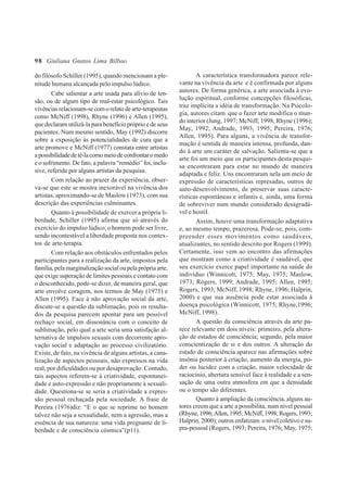 98
do filósofo Schiller (1995), quando mencionam a ple-
nitude humana alcançada pelo impulso lúdico.
Cabe salientar a arte usada para alívio de ten-
são, ou de algum tipo de mal-estar psicológico. Tais
vivênciasrelacionam-secomorelatodearte-terapeutas
como McNiff (1998), Rhyne (1996) e Allen (1995),
que declaram utilizá-la para benefício próprio e de seus
pacientes. Num mesmo sentido, May (1992) discorre
sobre a exposição às potencialidades de cura que a
arte promove e McNiff (1977) constata entre artistas
apossibilidadedetê-lacomomeiodeconfrontaromedo
e o sofrimento. De fato, a palavra “remédio” foi, inclu-
sive, referida por alguns artistas da pesquisa.
Com relação ao prazer da experiência, obser-
va-se que este se mostra inexorável na vivência dos
artistas, aproximando-se de Maslow (1973), com sua
descrição das experiências culminantes.
Quanto à possibilidade de exercer a própria li-
berdade, Schiller (1995) afirma que só através do
exercício do impulso lúdico, o homem pode ser livre,
sendo incontestável a liberdade proposta nos contex-
tos de arte-terapia.
Com relação aos obstáculos enfrentados pelos
participantes para a realização da arte, impostos pela
família,pelamarginalizaçãosocialoupelaprópria arte,
que exige superação de limites pessoais e contato com
o desconhecido, pode-se dizer, de maneira geral, que
arte envolve coragem, nos termos de May (1975) e
Allen (1995). Face à não aprovação social da arte,
discute-se a questão da sublimação, pois os resulta-
dos da pesquisa parecem apontar para um possível
rechaço social, em dissonância com o conceito de
sublimação, pelo qual a arte seria uma satisfação al-
ternativa de impulsos sexuais com decorrente apro-
vação social e adaptação ao processo civilizatório.
Existe, de fato, na vivência de alguns artistas, a cana-
lização de aspectos pessoais, não expressos na vida
real, por dificuldades ou por desaprovação. Contudo,
tais aspectos referem-se à criatividade, espontanei-
dade e auto-expressão e não propriamente à sexuali-
dade. Questiona-se se seria a criatividade a expres-
são pessoal rechaçada pela sociedade. A frase de
Pereira (1976)diz: “E o que se reprime no homem
talvez não seja a sexualidade, nem a agressão, mas a
essência de sua natureza: uma vida pregnante de li-
berdade e de consciência cósmica”(p11).
A característica transformadora parece rele-
vante na vivência da arte e é confirmada por alguns
autores. De forma genérica, a arte associada à evo-
lução espiritual, conforme concepções filosóficas,
traz implícita a idéia de transformação. Na Psicolo-
gia, autores citam que o fazer arte modifica o mun-
do interior (Jung, 1997; McNiff, 1998; Rhyne (1996);
May, 1992; Andrade, 1993, 1995; Pereira, 1976;
Allen, 1995). Para alguns, a vivência de transfor-
mação é sentida de maneira intensa, profunda, dan-
do à arte um caráter de salvação. Salienta-se que a
arte foi um meio que os participantes desta pesqui-
sa encontraram para estar no mundo de maneira
adaptada e feliz. Uns encontraram nela um meio de
expressão de características represadas, outros de
auto-desenvolvimento, de preservar suas caracte-
rísticas espontâneas e infantis e, ainda, uma forma
de sobreviver num mundo considerado desagradá-
vel e hostil.
Assim, houve uma transformação adaptativa
e, ao mesmo tempo, prazerosa. Pode-se, pois, com-
preender esses movimentos como saudáveis,
atualizantes, no sentido descrito por Rogers (1999).
Certamente, isso vem ao encontro das afirmações
que mostram como a criatividade é saudável, que
seu exercício exerce papel importante na saúde do
indivíduo (Winnicott, 1975; May, 1975; Maslow,
1973; Rogers, 1999; Andrade, 1995; Allen, 1995;
Rogers, 1993; McNiff, 1998; Rhyne, 1996; Halprin,
2000) e que sua ausência pode estar associada à
doença psicológica (Winnicott, 1975; Rhyne,1996;
McNiff, 1998).
A questão da consciência através da arte pa-
rece relevante em dois níveis: primeiro, pela altera-
ção de estados de consciência; segundo, pela maior
conscientização de si e dos outros. A alteração do
estado de consciência aparece nas afirmações sobre
insônia posterior à criação, aumento da energia, po-
der ou lucidez com a criação, maior velocidade de
raciocínio, abertura sensível face à realidade e a sen-
sação de uma outra atmosfera em que a densidade
ou o tempo são diferentes.
Quanto à ampliação da consciência, alguns au-
tores creem que a arte a possibilita, num nível pessoal
(Rhyne,1996;Allen,1995;McNiff,1998;Rogers,1993;
Halprin, 2000); outros enfatizam o nível coletivo e su-
pra-pessoal (Rogers, 1993; Pereira, 1976; May, 1975;
Giuliana Gnatos Lima Bilbao
 