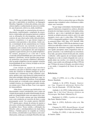99
Trinca, 1995), que se pode chamar de trans-pessoal, e
que seria o equivalente ao metafísico, na linguagem
filosófica. Segundo a vivência dos artistas, essa cons-
ciência implica o conhecimento de uma nova realida-
de, seja ela pessoal, coletiva ou, ainda, metafísica.
De forma geral, as características de auto-co-
nhecimento, transformação e ampliação da consci-
ência evidenciadas pela pesquisa parecem condizer
com as afirmações de arte-terapeutas, ainda que o
contexto de suas observações tenha sido prioritaria-
mente o terapêutico e os que deram origem às
asserções eram pacientes e não artistas. Assim sen-
do, a constatação de tais características na vivência
da arte justificaria sua inclusão no processo
terapêutico com o intuito de favorecê-lo e esclarece
cientificamente os pressupostos dos arte-terapeutas
segundo os quais ela tem, por si só, poder terapêutico.
No entanto, pergunta-se se a arte não é assim
vivenciada pela profundidade que a arte assume. Essa
hipótese é pertinente, suscita questões para pesqui-
sas posteriores que possam estabelecer diferencia-
ções no poder terapêutico da arte segundo variações
na profundidade de sua vivência, levando-se em con-
ta as diferenças pessoais.
Com relação ao aspecto da consciência
metafísica, que para os filósofos antigos era a apre-
ensão das essências no Mundo Inteligível, deve-se
ressaltar que a estrutura do vivido, conforme a pes-
quisa, aponta a arte como forma de conhecimento de
uma outra realidade, diferente da habitual, o que co-
incide com as afirmações filosóficas. Essa realidade
diversa pode ser vivenciada como captação de uma
verdade cósmica, ou o transporte para outro mundo,
ou contato com o Todo ou Deus. Esse é um aspecto
de transcendência.
Além disso, o processo que desfocaliza o eu,
direcionando a maior consideração com o outro em
virtude da percepção do poder transformador da arte,
pode ser compreendido como um aspecto ético inte-
ressante. É-se levado a pensar que uma intimidade
com a arte conduziria ao exercício do bem e a uma
preocupação social. Um estudo anterior (McNiff,
1977) aponta para o desejo de artistas de usarem a
arte como veículo para mudança social, estabelecen-
do padrões éticos. Nesse sentido, a afirmação dos
filósofos sobre a interdependência da tríade Bem,
Beleza e Verdade parece ter respaldo na vivência
dos artistas, considerando-se que beleza e arte cami-
nham juntas, ainda que a conotação filosófica não seja
nesses termos. Talvez se possa dizer que os filósofos
captaram algo verdadeiro sobre o fenômeno e elabo-
raram suas asserções.
No que tange a intimidade e familiaridade com
aspectos fantasiosos, imaginativos, caóticos, absurdos
do ponto de vista lógico-racional, vividos pelos artitas,
ressalta-se que o caos é apontado por alguns como
inerente ao próprio processo criativo, pois é de onde
emergirá o novo, que é a obra (May, 1992; Pereira,
1976) e a imaginação também é vista como ingredien-
te essencial (Allen, 1995; May, 1975; McNiff, 1998;
Rhyne, 1996). Rogers (1999) fala da abertura à expe-
riência em indivíduos criativos; o que concorda com a
abrangência de elementos imaginativos, fantasiosos,
sem rigidez perceptual, numa congruência entre as-
pectos sensoriais e sua simbolização na consciência.
Esse lado, que parece desenvolvido pela arte, remete
a reflexões sobre aspectos do ser humano saudável.
Pergunta-se se não se estaria relegando isto a um se-
gundo plano nas escolas e no contexto social mais
amplo, o que condiz com afirmação de May (1992) de
que “O futuro de nossa civilização, sua sobrevivência
e sua saúde, é inseparável do futuro de sua arte”
(p.171).
Referências
Allen, P. (1995). Art is a Way of Knowing.
Boston: Shambala.
Andrade, L. Q. (1993). Terapias Expressi-
vas: Uma Pesquisa de referenciais Teórico-Prá-
ticos. Tese de Doutorado – IP USP, São Paulo.
Andrade, L. Q. (1995). Linhas teóricas em arte-
terapia. Em A Arte Cura? Recursos Artísticos em
Psicoterapia. São Paulo: Editorial Psy II.
Bachelard, G. (1989). A poética do espaço.
São Paulo: Martins Fontes.
Bosi, A. (1991). Reflexões sobre arte. São
Paulo: Ática.
Claussen, B. (1997). Beyond Reason: Art and
Psychosis. LosAngeles:UniversityofCaliforniaPress.
Focillon, H. (1983). A vida das formas. Rio
de Janeiro: Zahar.
O Artista e sua Arte
 
